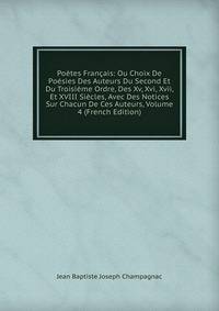 Poetes Francais: Ou Choix De Poesies Des Auteurs Du Second Et Du Troisieme Ordre, Des Xv, Xvi, Xvii, Et XVIII Siecles, Avec Des Notices Sur Chacun De Ces Auteurs, Volume 4 (French Edition)
