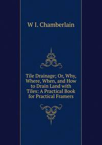 Tile Drainage; Or, Why, Where, When, and How to Drain Land with Tiles: A Practical Book for Practical Framers
