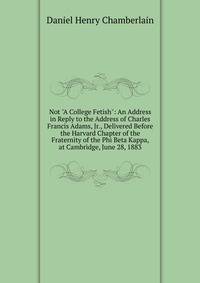 Not "A College Fetish": An Address in Reply to the Address of Charles Francis Adams, Jr., Delivered Before the Harvard Chapter of the Fraternity of the Phi Beta Kappa, at Cambridge, June 28, 1883