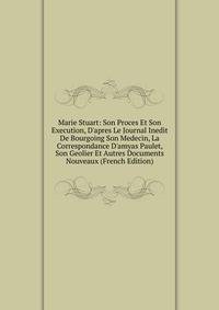 Marie Stuart: Son Proces Et Son Execution, D'apres Le Journal Inedit De Bourgoing Son Medecin, La Correspondance D'amyas Paulet, Son Geolier Et Autres Documents Nouveaux (French Edition)