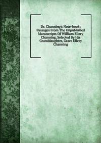 Dr. Channing's Note-book; Passages From The Unpublished Manuscripts Of William Ellery Channing, Selected By His Granddaughter, Grace Ellery Channing