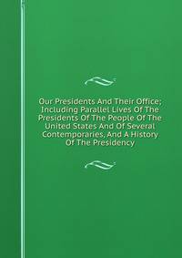 Our Presidents And Their Office; Including Parallel Lives Of The Presidents Of The People Of The United States And Of Several Contemporaries, And A History Of The Presidency