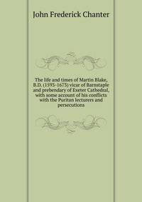 The life and times of Martin Blake, B.D. (1593-1673) vicar of Barnstaple and prebendary of Exeter Cathedral, with some account of his conflicts with the Puritan lecturers and persecutions
