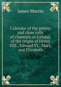 Calendar of the patent and close rolls of chancery in Ireland, of the reigns of Henry VIII., Edward VI., Mary, and Elizabeth