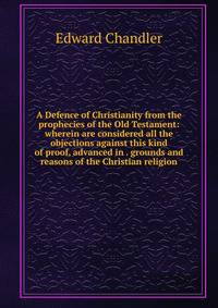 A Defence of Christianity from the prophecies of the Old Testament: wherein are considered all the objections against this kind of proof, advanced in . grounds and reasons of the Christian religion