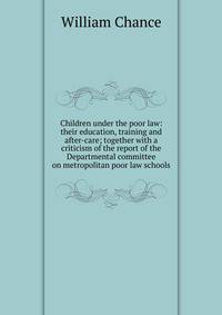 Children under the poor law: their education, training and after-care; together with a criticism of the report of the Departmental committee on metropolitan poor law schools