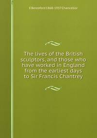 The lives of the British sculptors, and those who have worked in England from the earliest days to Sir Francis Chantrey