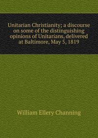 Unitarian Christianity; a discourse on some of the distinguishing opinions of Unitarians, delivered at Baltimore, May 5, 1819