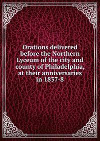 Orations delivered before the Northern Lyceum of the city and county of Philadelphia, at their anniversaries in 1837-8