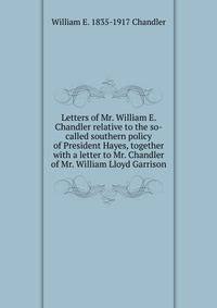 Letters of Mr. William E. Chandler relative to the so-called southern policy of President Hayes, together with a letter to Mr. Chandler of Mr. William Lloyd Garrison