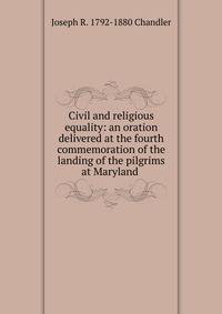 Civil and religious equality: an oration delivered at the fourth commemoration of the landing of the pilgrims at Maryland .