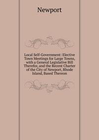 Local Self-Government: Elective Town Meetings for Large Towns, with a General Legislative Bill Therefor, and the Recent Charter of the City of Newport, Rhode Island, Based Thereon