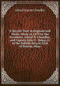 A Bicycle Tour in England and Wales: Made in 1879 by the President, Alfred D. Chandler, and Captain John C. Sharp, Jr. of the Suffolk Bicycle Club of Boston, Mass