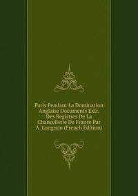 Paris Pendant La Domination Anglaise Documents Extr. Des Registres De La Chancellerie De France Par A. Longnon (French Edition)