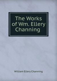 The Works of Wm. Ellery Channing .