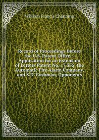 Record of Proceedings Before the U.S. Patent Office: - Application for an Extension of Letters Patent No. 17,355. the Automatic Fire Alarm Company, and S.D. Cushman, Opponents
