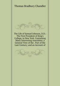 The Life of Samuel Johnson, D.D.: The First President of King's College, in New York. Containing Many Interesting Anecdotes; a General View of the . Part of the Last Century; and an Account of