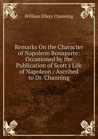 Remarks On the Character of Napoleon Bonaparte: Occasioned by the Publication of Scott's Life of Napoleon / Ascribed to Dr. Channing