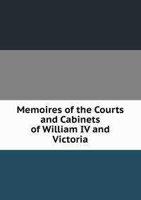 Memoires of the Courts and Cabinets of William IV and Victoria