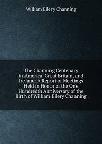 The Channing Centenary in America, Great Britain, and Ireland: A Report of Meetings Held in Honor of the One Hundredth Anniversary of the Birth of William Ellery Channing