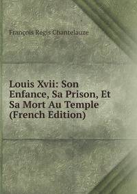 Louis Xvii: Son Enfance, Sa Prison, Et Sa Mort Au Temple (French Edition)
