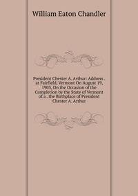 President Chester A. Arthur: Address . at Fairfield, Vermont On August 19, 1903, On the Occasion of the Completion by the State of Vermont of a . the Birthplace of President Chester A. Arthur