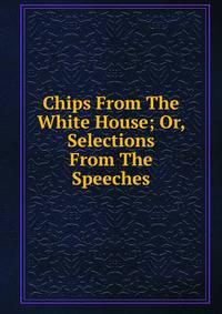 Chips From The White House; Or, Selections From The Speeches