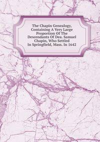 The Chapin Genealogy, Containing A Very Large Proportion Of The Descendants Of Dea. Samuel Chapin, Who Settled In Springfield, Mass. In 1642