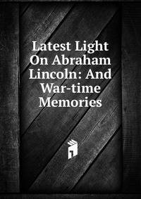 Latest Light On Abraham Lincoln: And War-time Memories