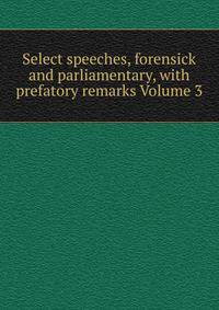 Select speeches, forensick and parliamentary, with prefatory remarks Volume 3