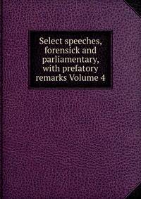 Select speeches, forensick and parliamentary, with prefatory remarks Volume 4
