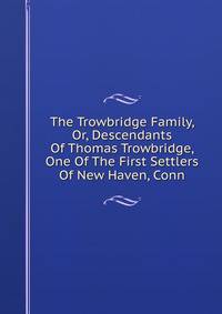 The Trowbridge Family, Or, Descendants Of Thomas Trowbridge, One Of The First Settlers Of New Haven, Conn.