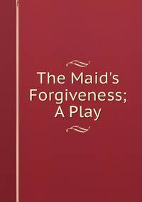 The Maid's Forgiveness; A Play