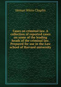 Cases on criminal law. A collection of reported cases on some of the leading heads of the criminal law. Prepared for use in the Law school of Harvard university