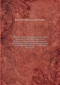 Abstract of the proceedings of the most excellent Grand Holy Royal Arch Chapter of Pennsylvania and masonic jurisdiction thereunto belonging: being . Grand Communications, to which has been prefi