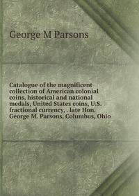 Catalogue of the magnificent collection of American colonial coins, historical and national medals, United States coins, U.S. fractional currency, . late Hon. George M. Parsons, Columbus, Ohio