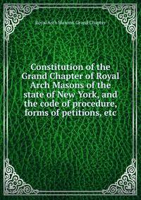 Constitution of the Grand Chapter of Royal Arch Masons of the state of New York, and the code of procedure, forms of petitions, etc