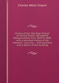 History of the "Old High School" on School Street, Springfield, Massachusetts, from 1828 to 1840: with a personal history of the teachers : also, the . : with portraits and a sketch of the building