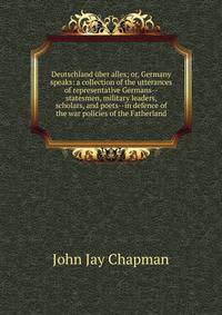 Deutschland uber alles; or, Germany speaks: a collection of the utterances of representative Germans--statesmen, military leaders, scholars, and poets--in defence of the war policies of the Fatherland