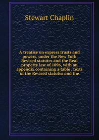 A treatise on express trusts and powers, under the New York Revised statutes and the Real property law of 1896, with an appendix containing a table . texts of the Revised statutes and the