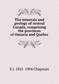 The minerals and geology of central Canada, comprising the provinces of Ontario and Quebec