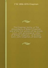 The Chapman family: or The descendants of Robert Chapman, one of the first settlers of Say-brook, Conn., with genealogical notes of William Chapman, . at Windsor, Conn.; John Chapman, of Stoningt