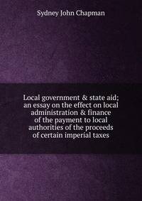 Local government &amp; state aid; an essay on the effect on local administration &amp; finance of the payment to local authorities of the proceeds of certain imperial taxes