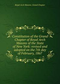 Constitution of the Grand Chapter of Royal Arch Masons of the State of New York: revised and adopted on the 7th day of February, 1867