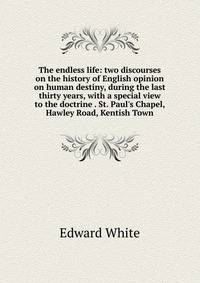 The endless life: two discourses on the history of English opinion on human destiny, during the last thirty years, with a special view to the doctrine . St. Paul's Chapel, Hawley Road, Kentish Town