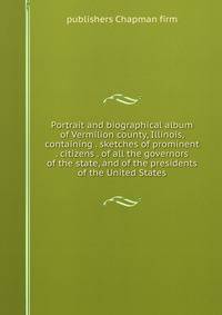 Portrait and biographical album of Vermilion county, Illinois, containing . sketches of prominent . citizens . of all the governors of the state, and of the presidents of the United States