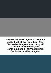 New York to Washington; a complete guide book of the route from New York to Washington; describing all stations on the route, and containing a full . of Philadelphia, Baltimore, and Washington