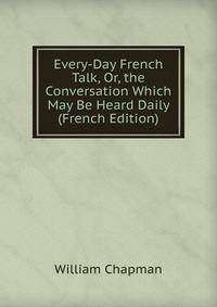 Every-Day French Talk, Or, the Conversation Which May Be Heard Daily (French Edition)