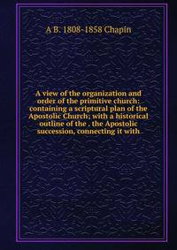 A view of the organization and order of the primitive church: containing a scriptural plan of the Apostolic Church; with a historical outline of the . the Apostolic succession, connecting it with