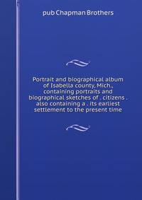 Portrait and biographical album of Isabella county, Mich., containing portraits and biographical sketches of . citizens . also containing a . its earliest settlement to the present time